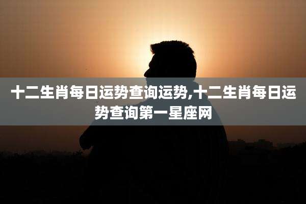 十二生肖每日运势查询运势,十二生肖每日运势查询第一星座网