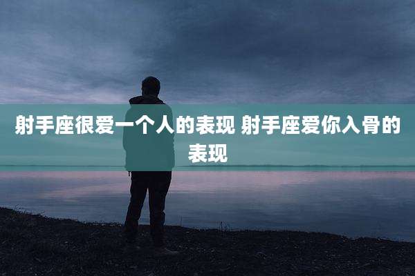 射手座很爱一个人的表现 射手座爱你入骨的表现