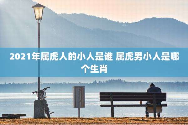 2021年属虎人的小人是谁 属虎男小人是哪个生肖