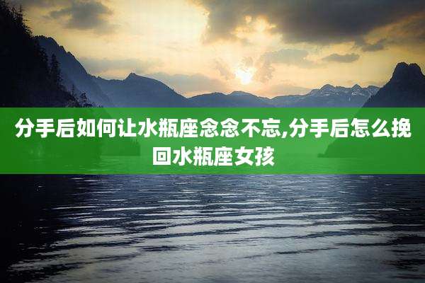 分手后如何让水瓶座念念不忘,分手后怎么挽回水瓶座女孩