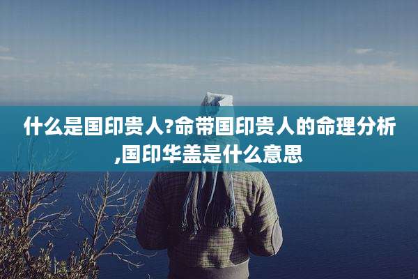 什么是国印贵人?命带国印贵人的命理分析,国印华盖是什么意思