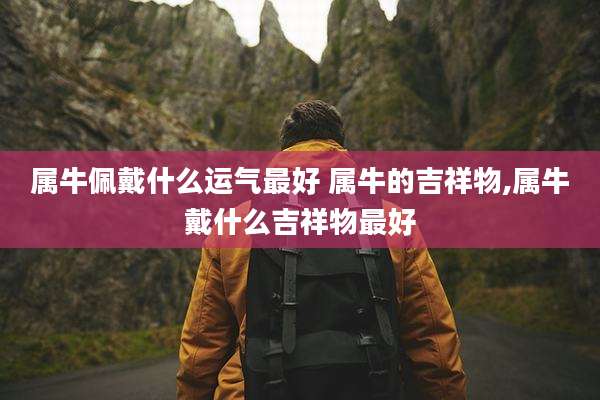 属牛佩戴什么运气最好 属牛的吉祥物,属牛戴什么吉祥物最好