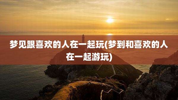 梦见跟喜欢的人在一起玩(梦到和喜欢的人在一起游玩)