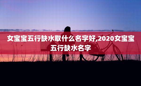 女宝宝五行缺水取什么名字好,2020女宝宝五行缺水名字