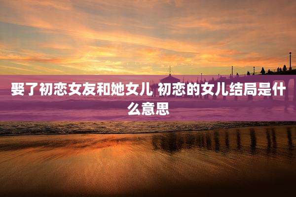 娶了初恋女友和她女儿 初恋的女儿结局是什么意思