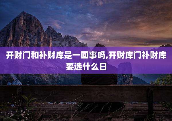 开财门和补财库是一回事吗,开财库门补财库要选什么日