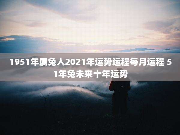 1951年属兔人2021年运势运程每月运程 51年兔未来十年运势