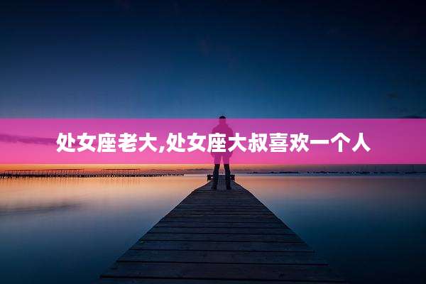 处女座老大,处女座大叔喜欢一个人