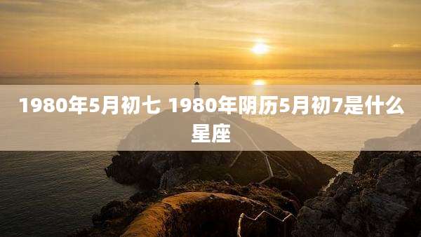 1980年5月初七 1980年阴历5月初7是什么星座