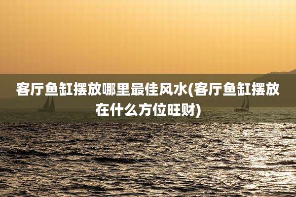 客厅鱼缸摆放哪里最佳风水(客厅鱼缸摆放在什么方位旺财)