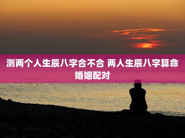 测两个人生辰八字合不合 两人生辰八字算命婚姻配对