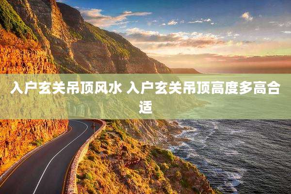 入户玄关吊顶风水 入户玄关吊顶高度多高合适