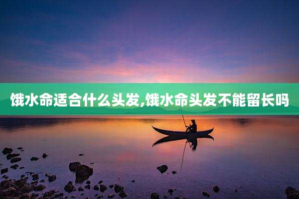 饿水命适合什么头发,饿水命头发不能留长吗