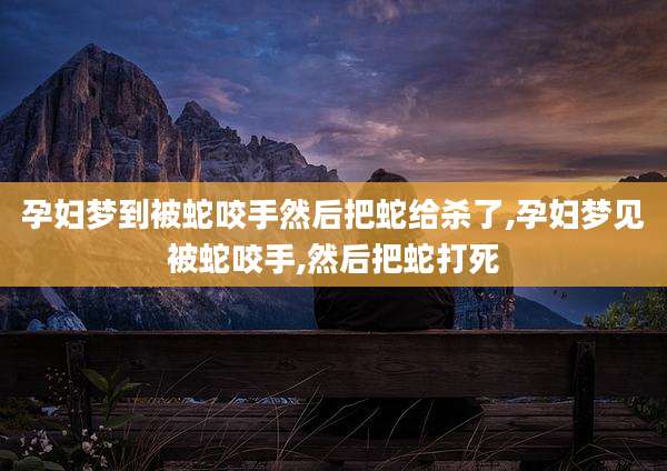 孕妇梦到被蛇咬手然后把蛇给杀了,孕妇梦见被蛇咬手,然后把蛇打死