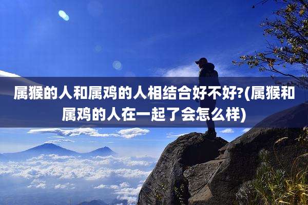 属猴的人和属鸡的人相结合好不好?(属猴和属鸡的人在一起了会怎么样)