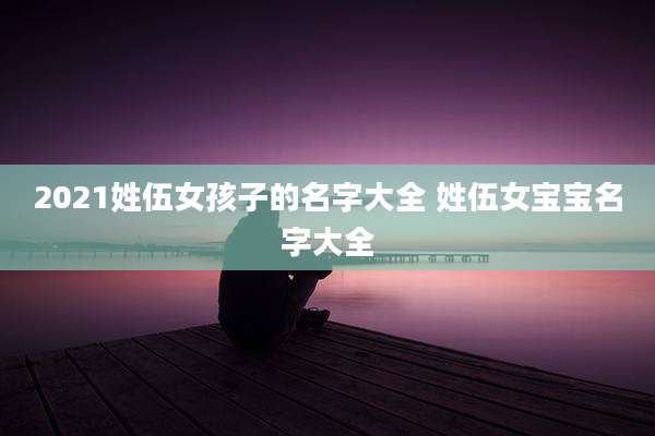 2021姓伍女孩子的名字大全 姓伍女宝宝名字大全