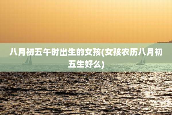 八月初五午时出生的女孩(女孩农历八月初五生好么)
