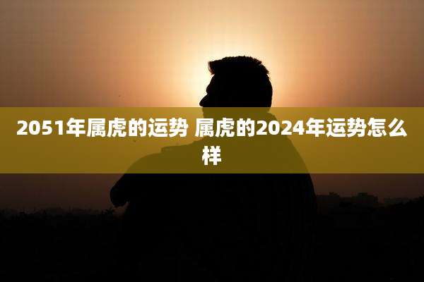 2051年属虎的运势 属虎的2024年运势怎么样