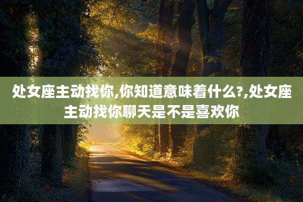 处女座主动找你,你知道意味着什么?,处女座主动找你聊天是不是喜欢你