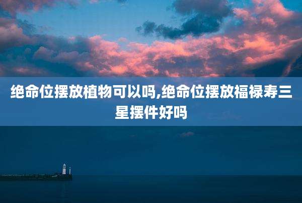 绝命位摆放植物可以吗,绝命位摆放福禄寿三星摆件好吗
