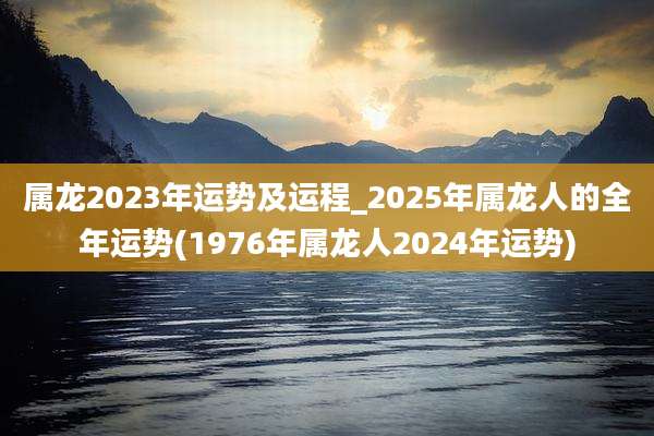 属龙2023年运势及运程_2025年属龙人的全年运势(1976年属龙人2024年运势)
