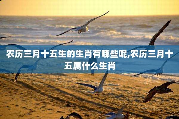 农历三月十五生的生肖有哪些呢,农历三月十五属什么生肖