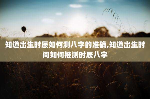 知道出生时辰如何测八字的准确,知道出生时间如何推测时辰八字