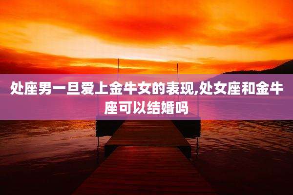 处座男一旦爱上金牛女的表现,处女座和金牛座可以结婚吗
