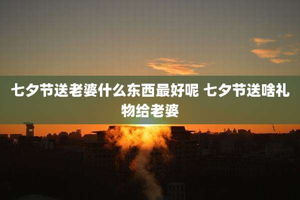 七夕节送老婆什么东西最好呢 七夕节送啥礼物给老婆