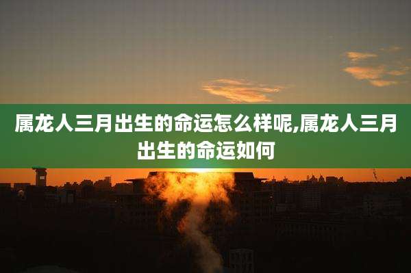 属龙人三月出生的命运怎么样呢,属龙人三月出生的命运如何