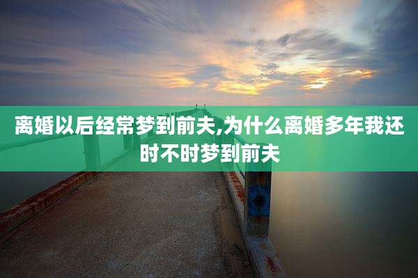 离婚以后经常梦到前夫,为什么离婚多年我还时不时梦到前夫