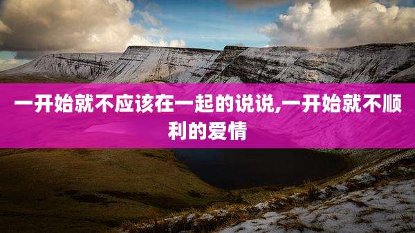 一开始就不应该在一起的说说,一开始就不顺利的爱情