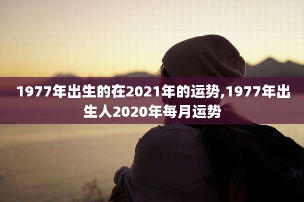 1977年出生的在2021年的运势,1977年出生人2020年每月运势