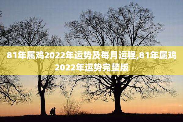 81年属鸡2022年运势及每月运程,81年属鸡2022年运势完整版