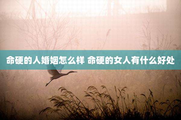 命硬的人婚姻怎么样 命硬的女人有什么好处