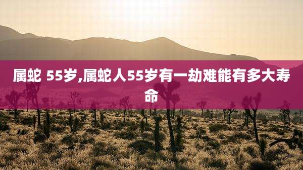 属蛇 55岁,属蛇人55岁有一劫难能有多大寿命