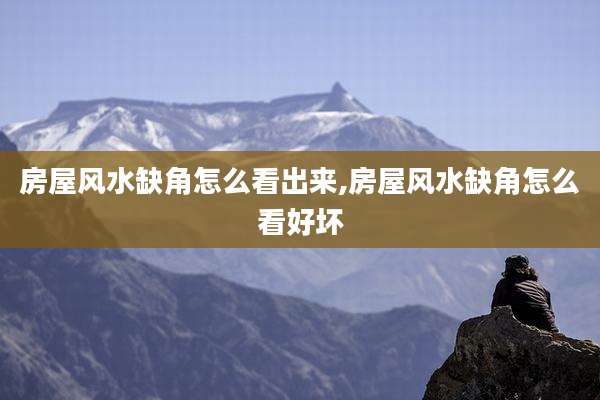 房屋风水缺角怎么看出来,房屋风水缺角怎么看好坏