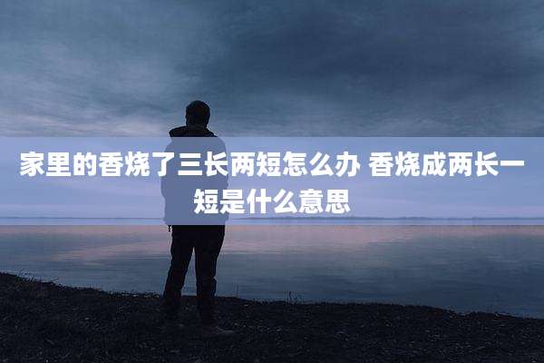 家里的香烧了三长两短怎么办 香烧成两长一短是什么意思