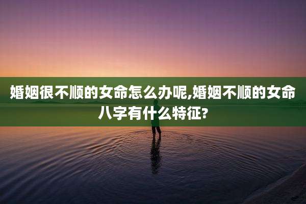 婚姻很不顺的女命怎么办呢,婚姻不顺的女命八字有什么特征?