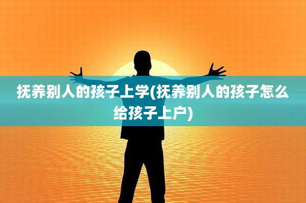 抚养别人的孩子上学(抚养别人的孩子怎么给孩子上户)