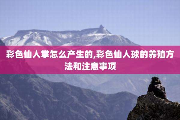 彩色仙人掌怎么产生的,彩色仙人球的养殖方法和注意事项