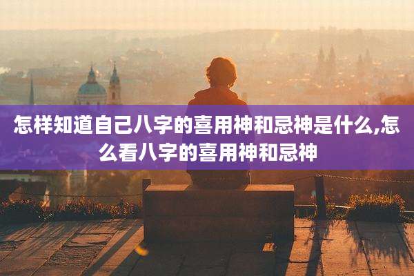 怎样知道自己八字的喜用神和忌神是什么,怎么看八字的喜用神和忌神