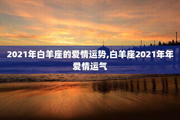2021年白羊座的爱情运势,白羊座2021年年爱情运气