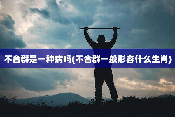 不合群是一种病吗(不合群一般形容什么生肖)