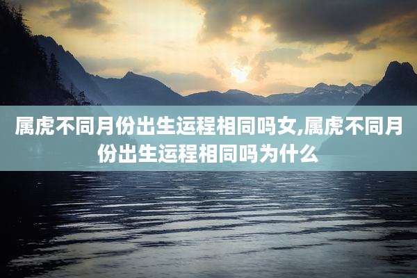 属虎不同月份出生运程相同吗女,属虎不同月份出生运程相同吗为什么