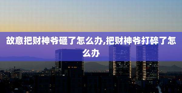 故意把财神爷砸了怎么办,把财神爷打碎了怎么办