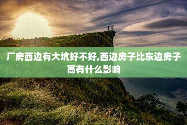 厂房西边有大坑好不好,西边房子比东边房子高有什么影响