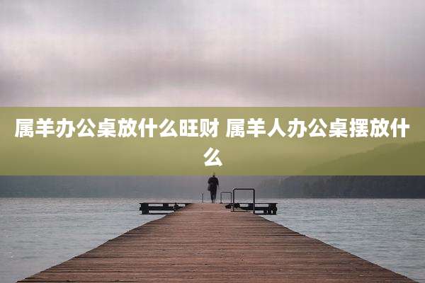 属羊办公桌放什么旺财 属羊人办公桌摆放什么