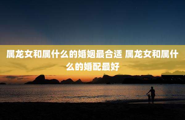 属龙女和属什么的婚姻最合适 属龙女和属什么的婚配最好