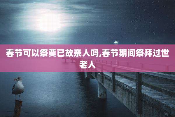 春节可以祭奠已故亲人吗,春节期间祭拜过世老人